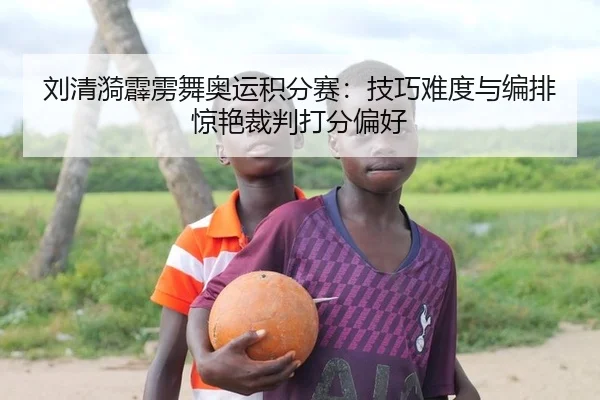 刘清漪霹雳舞奥运积分赛：技巧难度与编排惊艳裁判打分偏好